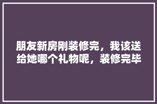 朋友新房刚装修完，我该送给她哪个礼物呢，装修完毕要准备什么东西呢。 朋友新房刚装修完，我该送给她哪个礼物呢，装修完毕要准备什么东西呢。 装修知识