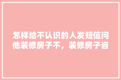 怎样给不认识的人发短信问他装修房子不，装修房子咨询要准备些什么资料呢英语。 怎样给不认识的人发短信问他装修房子不，装修房子咨询要准备些什么资料呢英语。 二手房