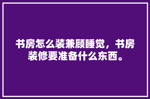 书房怎么装兼顾睡觉，书房装修要准备什么东西。 书房怎么装兼顾睡觉，书房装修要准备什么东西。 二手房