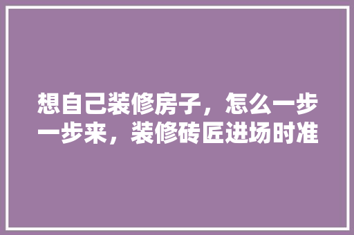想自己装修房子，怎么一步一步来，装修砖匠进场时准备什么东西。 想自己装修房子，怎么一步一步来，装修砖匠进场时准备什么东西。 家居装饰
