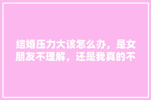 结婚压力大该怎么办，是女朋友不理解，还是我真的不好，给不了大家都能满足条件，准备装修的老铁是什么人。 结婚压力大该怎么办，是女朋友不理解，还是我真的不好，给不了大家都能满足条件，准备装修的老铁是什么人。 家居装饰