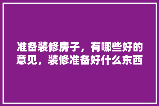 准备装修房子，有哪些好的意见，装修准备好什么东西好。 准备装修房子，有哪些好的意见，装修准备好什么东西好。 二手房