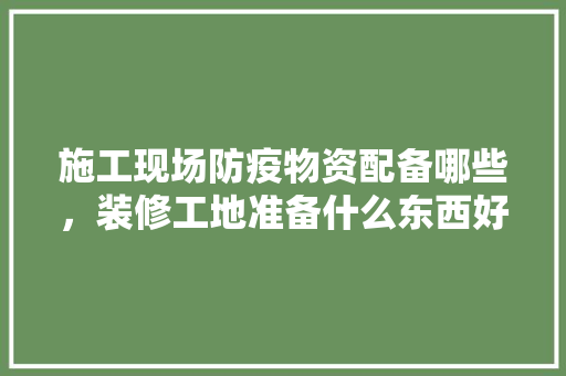 施工现场防疫物资配备哪些，装修工地准备什么东西好。 施工现场防疫物资配备哪些，装修工地准备什么东西好。 装修知识