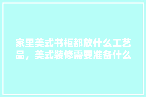 家里美式书柜都放什么工艺品，美式装修需要准备什么东西。 家里美式书柜都放什么工艺品，美式装修需要准备什么东西。 装修知识