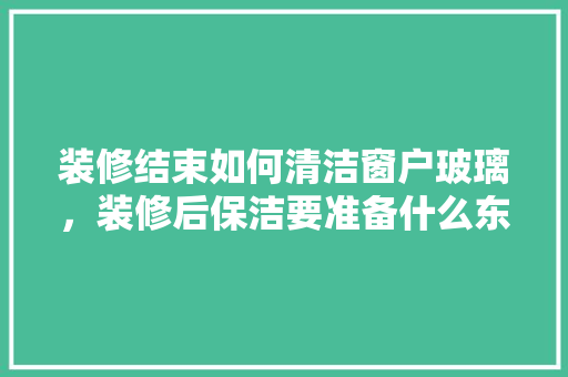 装修结束如何清洁窗户玻璃，装修后保洁要准备什么东西。 装修结束如何清洁窗户玻璃，装修后保洁要准备什么东西。 家居设计