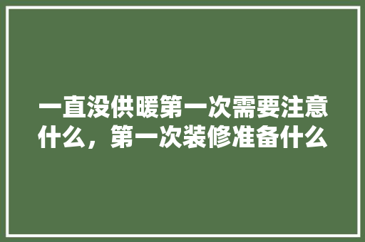 一直没供暖第一次需要注意什么，第一次装修准备什么好呢。 一直没供暖第一次需要注意什么，第一次装修准备什么好呢。 装修知识