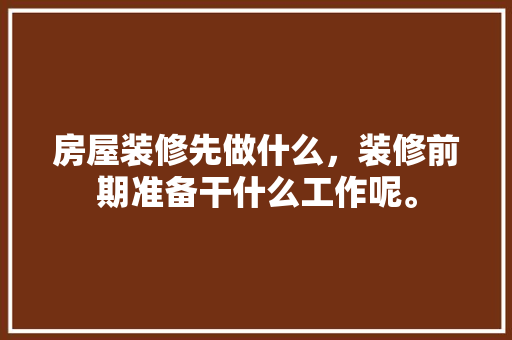 房屋装修先做什么，装修前期准备干什么工作呢。 房屋装修先做什么，装修前期准备干什么工作呢。 装修知识