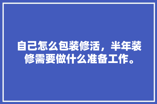 自己怎么包装修活，半年装修需要做什么准备工作。 自己怎么包装修活，半年装修需要做什么准备工作。 装修知识