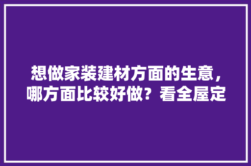 想做家装建材方面的生意，哪方面比较好做？看全屋定制做的人挺多的，装修建材需要准备什么材料。 想做家装建材方面的生意，哪方面比较好做？看全屋定制做的人挺多的，装修建材需要准备什么材料。 装修知识
