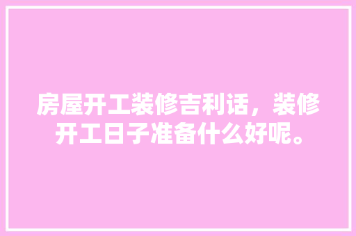 房屋开工装修吉利话，装修开工日子准备什么好呢。 房屋开工装修吉利话，装修开工日子准备什么好呢。 二手房