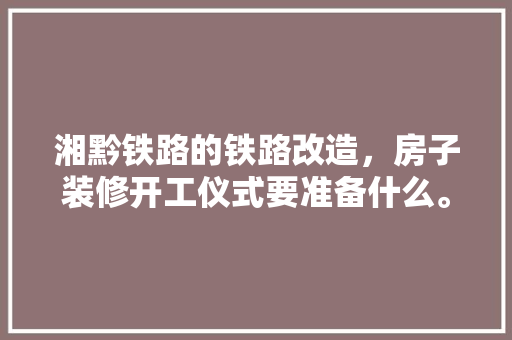 湘黔铁路的铁路改造，房子装修开工仪式要准备什么。 湘黔铁路的铁路改造，房子装修开工仪式要准备什么。 二手房