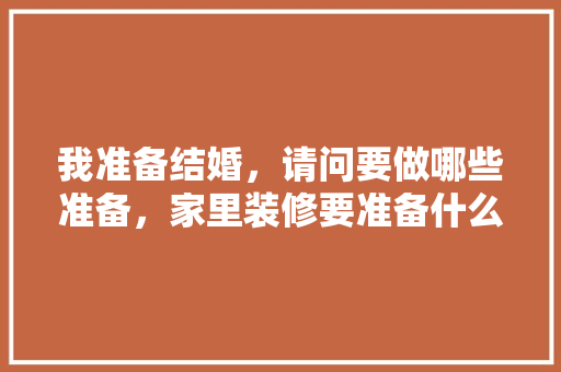 我准备结婚，请问要做哪些准备，家里装修要准备什么东西。 我准备结婚，请问要做哪些准备，家里装修要准备什么东西。 家居装饰