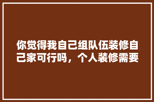 你觉得我自己组队伍装修自己家可行吗，个人装修需要准备什么材料。 你觉得我自己组队伍装修自己家可行吗，个人装修需要准备什么材料。 装修知识