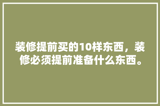 装修提前买的10样东西，装修必须提前准备什么东西。 装修提前买的10样东西，装修必须提前准备什么东西。 家居装饰