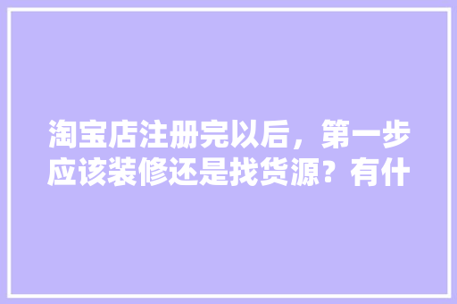 淘宝店注册完以后，第一步应该装修还是找货源？有什么需要注意的，店铺装修前准备什么东西好。 淘宝店注册完以后，第一步应该装修还是找货源？有什么需要注意的，店铺装修前准备什么东西好。 装修知识