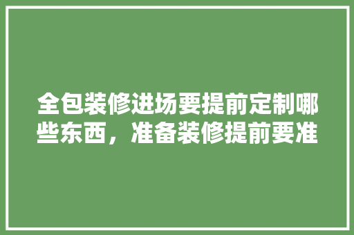 全包装修进场要提前定制哪些东西，准备装修提前要准备什么东西。 全包装修进场要提前定制哪些东西，准备装修提前要准备什么东西。 家居设计