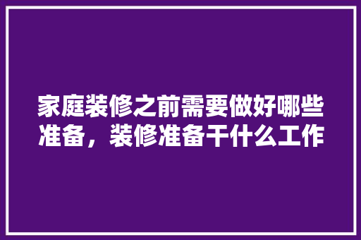 家庭装修之前需要做好哪些准备，装修准备干什么工作。 家庭装修之前需要做好哪些准备，装修准备干什么工作。 装修知识
