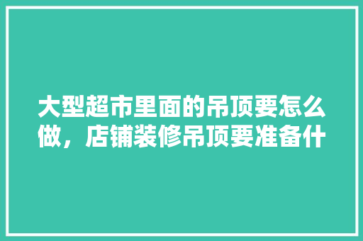 大型超市里面的吊顶要怎么做，店铺装修吊顶要准备什么东西。 大型超市里面的吊顶要怎么做，店铺装修吊顶要准备什么东西。 买房须知