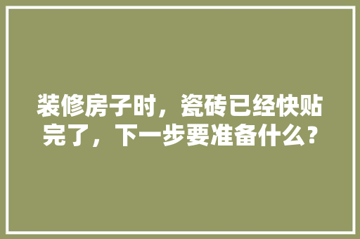 装修房子时，瓷砖已经快贴完了，下一步要准备什么？注意哪些，房屋装修时先做什么准备工作。 装修房子时，瓷砖已经快贴完了，下一步要准备什么？注意哪些，房屋装修时先做什么准备工作。 二手房