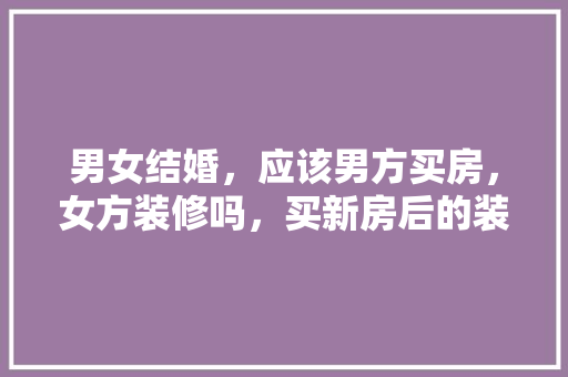 男女结婚，应该男方买房，女方装修吗，买新房后的装修准备什么东西。 男女结婚，应该男方买房，女方装修吗，买新房后的装修准备什么东西。 家居装饰