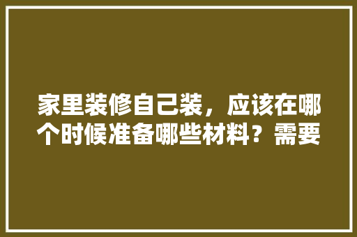 家里装修自己装，应该在哪个时候准备哪些材料？需要几个月时间，装修要先准备些什么东西。 家里装修自己装，应该在哪个时候准备哪些材料？需要几个月时间，装修要先准备些什么东西。 买房须知