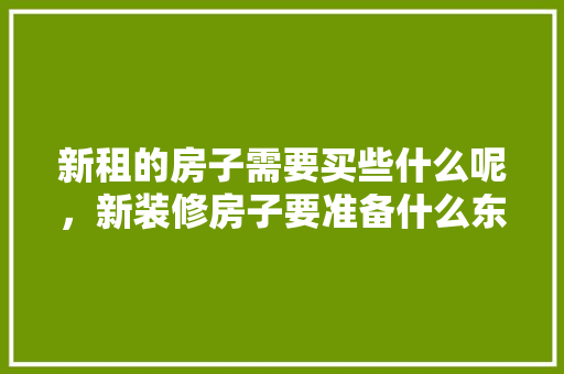 新租的房子需要买些什么呢，新装修房子要准备什么东西。 新租的房子需要买些什么呢，新装修房子要准备什么东西。 买房须知