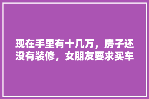 现在手里有十几万，房子还没有装修，女朋友要求买车，是先装修还是先买车，准备装修房子什么意思啊。 现在手里有十几万，房子还没有装修，女朋友要求买车，是先装修还是先买车，准备装修房子什么意思啊。 买房须知