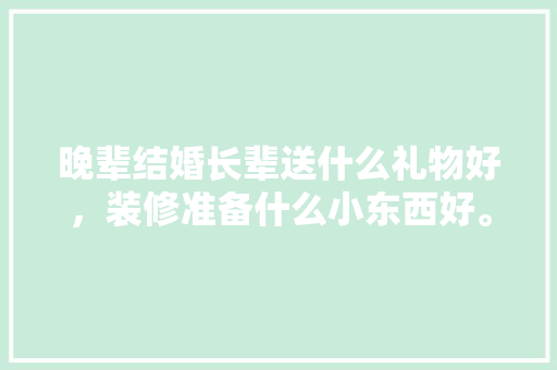 晚辈结婚长辈送什么礼物好，装修准备什么小东西好。 晚辈结婚长辈送什么礼物好，装修准备什么小东西好。 装修知识