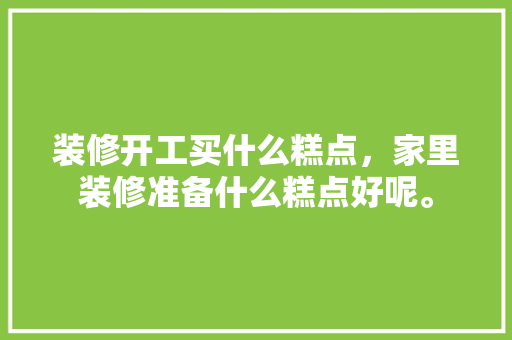 装修开工买什么糕点，家里装修准备什么糕点好呢。 装修开工买什么糕点，家里装修准备什么糕点好呢。 买房须知