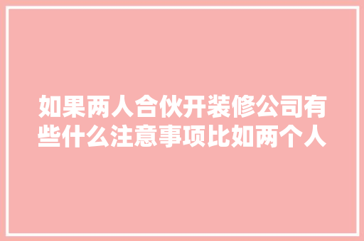 如果两人合伙开装修公司有些什么注意事项比如两个人的车的费用该怎么算，选装修公司需要准备什么资料。 如果两人合伙开装修公司有些什么注意事项比如两个人的车的费用该怎么算，选装修公司需要准备什么资料。 装修知识