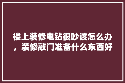 楼上装修电钻很吵该怎么办，装修敲门准备什么东西好。 楼上装修电钻很吵该怎么办，装修敲门准备什么东西好。 装修知识