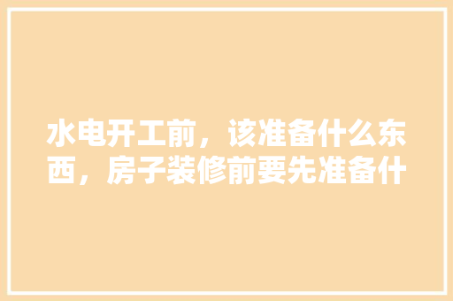 水电开工前，该准备什么东西，房子装修前要先准备什么东西。 水电开工前，该准备什么东西，房子装修前要先准备什么东西。 家居设计