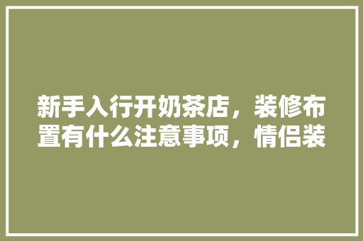 新手入行开奶茶店，装修布置有什么注意事项，情侣装修前准备什么好呢女生。 新手入行开奶茶店，装修布置有什么注意事项，情侣装修前准备什么好呢女生。 家居装饰