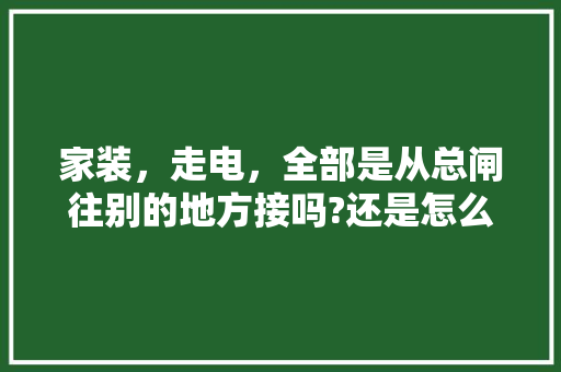 家装，走电，全部是从总闸往别的地方接吗?还是怎么走，装修走电要准备什么物品呢。 家装，走电，全部是从总闸往别的地方接吗?还是怎么走，装修走电要准备什么物品呢。 家居设计