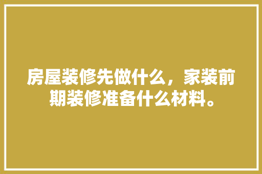房屋装修先做什么，家装前期装修准备什么材料。 房屋装修先做什么，家装前期装修准备什么材料。 二手房
