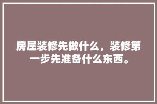 房屋装修先做什么，装修第一步先准备什么东西。 房屋装修先做什么，装修第一步先准备什么东西。 家居设计
