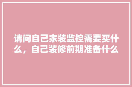 请问自己家装监控需要买什么，自己装修前期准备什么东西。 请问自己家装监控需要买什么，自己装修前期准备什么东西。 二手房