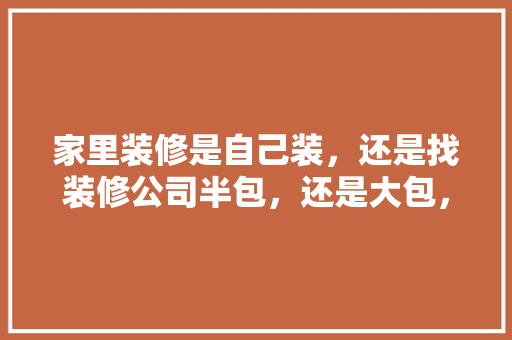 家里装修是自己装，还是找装修公司半包，还是大包，装修房子要自己准备什么东西。 家里装修是自己装，还是找装修公司半包，还是大包，装修房子要自己准备什么东西。 装修知识