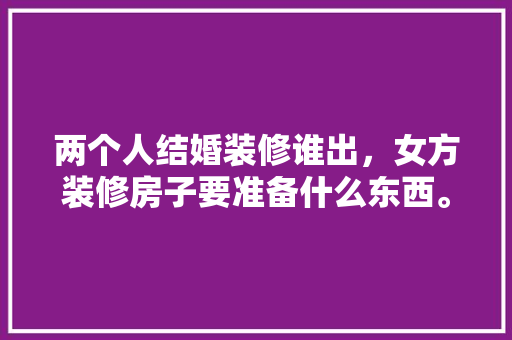 两个人结婚装修谁出，女方装修房子要准备什么东西。 两个人结婚装修谁出，女方装修房子要准备什么东西。 二手房
