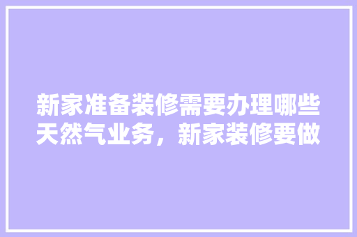 新家准备装修需要办理哪些天然气业务，新家装修要做什么准备工作。 新家准备装修需要办理哪些天然气业务，新家装修要做什么准备工作。 二手房