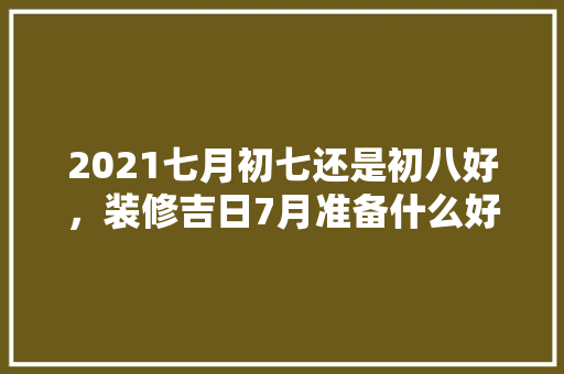 2021七月初七还是初八好，装修吉日7月准备什么好。 2021七月初七还是初八好，装修吉日7月准备什么好。 家居装饰