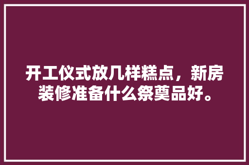 开工仪式放几样糕点，新房装修准备什么祭奠品好。 开工仪式放几样糕点，新房装修准备什么祭奠品好。 买房须知