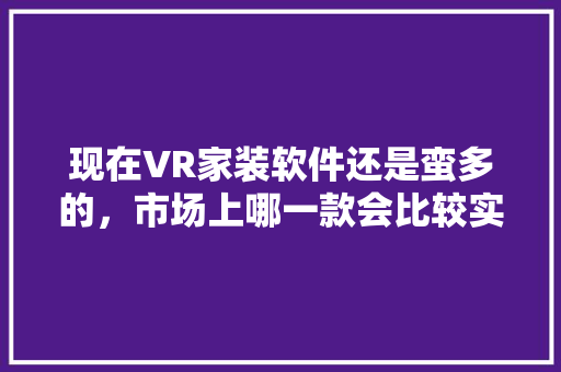 现在VR家装软件还是蛮多的，市场上哪一款会比较实用呢，vr装修要做什么准备工作。 现在VR家装软件还是蛮多的，市场上哪一款会比较实用呢，vr装修要做什么准备工作。 二手房