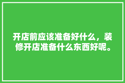 开店前应该准备好什么，装修开店准备什么东西好呢。 开店前应该准备好什么，装修开店准备什么东西好呢。 买房须知