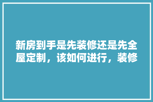 新房到手是先装修还是先全屋定制，该如何进行，装修第一天要准备什么东西。 新房到手是先装修还是先全屋定制，该如何进行，装修第一天要准备什么东西。 装修知识