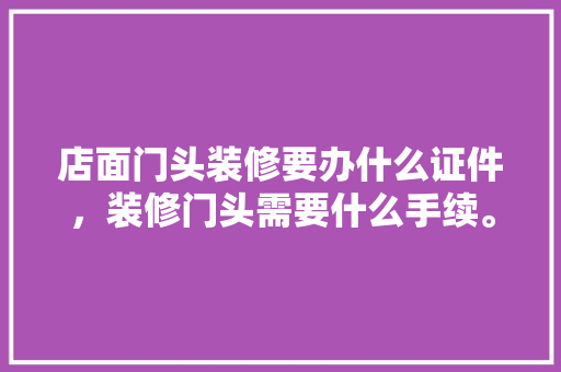 店面门头装修要办什么证件，装修门头需要什么手续。 店面门头装修要办什么证件，装修门头需要什么手续。 买房须知