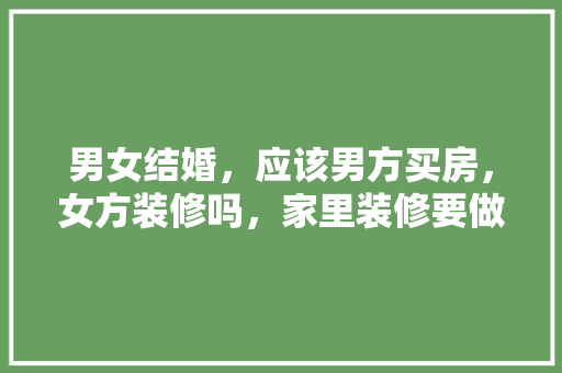 男女结婚，应该男方买房，女方装修吗，家里装修要做什么准备呢视频。 男女结婚，应该男方买房，女方装修吗，家里装修要做什么准备呢视频。 家居装饰