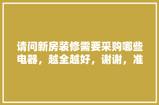 请问新房装修需要采购哪些电器，越全越好，谢谢，准备装修提前需要买什么东西。 请问新房装修需要采购哪些电器，越全越好，谢谢，准备装修提前需要买什么东西。 二手房