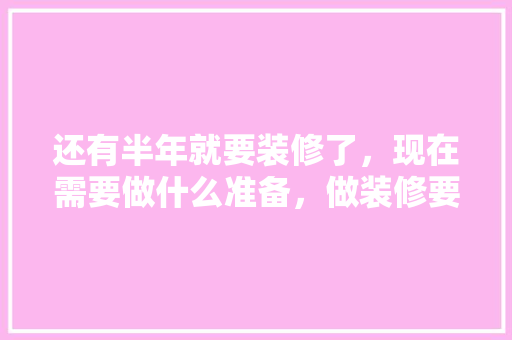 还有半年就要装修了，现在需要做什么准备，做装修要准备什么东西。 还有半年就要装修了，现在需要做什么准备，做装修要准备什么东西。 家居装饰