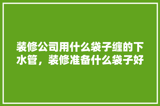 装修公司用什么袋子缠的下水管，装修准备什么袋子好用。 装修公司用什么袋子缠的下水管，装修准备什么袋子好用。 买房须知